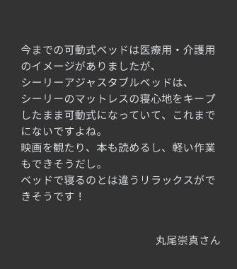 シーリーのマットレスの寝心地をキープしたまま可動式になっていて、これまでにないですよね。ベッドで寝るのとは違うリラックスができそうです！