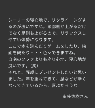 シーリーの寝心地で、リクライニングするのが凄いですね。自宅のソファよりも座り心地、寝心地が良いです。それと、両親にプレゼントしたいと思いました。年を重ねてきて、腰などが辛くなってきているから、喜ぶだろうな。